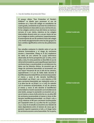Guía de Práctica Clínica con evaluación económica para
la prevención, diagnóstico, tratamiento y seguimiento
del cáncer de piel no melanoma: carcinoma basocelular
Para uso de profesionales de salud. 2014 - Guía No. 33
Ministerio de Salud y Protección Social - Colciencias
41
El ensayo clínico “Sun Protection of Florida’s
Children” se diseñó para promover el uso de
sombrero en y fuera del colegio en estudiantes de
cuartogrado,consistenteenproveerlossombrerose
incluirsesionesenclasesobresuusoynormasdeuso.
En los colegios control, el uso del mismo se mantuvo
cercano al 0 por ciento, mientras en los colegios
intervenidos alcanzó entre 30 y 40 por ciento de uso
en el colegio en otoño y primavera, respectivamente.
El autorreporte de uso de sombrero fuera del colegio
y los niveles de pigmentación entre los dos grupos no
tuvo cambios significativos entre las dos poblaciones
(66).
Dos estudios evaluaron la relación entre el uso de
cámaras bronceadoras y el riesgo de carcinoma
escamo y basocelular. Zhang et al (67) emplearon
los datos de una cohorte de 73.494 enfermeras
observadas de forma prospectiva por 20 años, entre
1989 y 2009. En estas pacientes se describió el uso de
cámarasbronceadoras,yparaaquellasquereportaron
carcinoma baso o escamocelular se corroboraron los
datos con las historias clínicas. Se encontró que el
riesgo de carcinoma basocelular se incrementó con
una mayor frecuencia de uso al año de las cámaras,
especialmente si el uso de había dado durante el
bachillerato/universidadRRdecarcinomabasocelular
al menos 4 veces al año durante bachillerato/
universidad: 1.40 (IC95%: 1.30 a 1.52]; mientras el RR
para carcinoma basocelular por exposición entre 25
a 35 años fue de 1.19 [IC95%: 1.12 a 1.26]}. En relación
con el carcinoma escamocelular, el uso de cámaras
al menos 4 veces al año durante el bachillerato/
universidadnomostróasociaciónconlaincidenciade
esta lesión, aunque la asociación se encontró con su
uso al menos 4 veces al año entre los 25 y 35 años {RR
de carcinoma escamocelular al menos 4 veces al año
durante bachillerato/universidad: 1.19 (IC95%: 0.84 a
1.67]}; mientras el RR para carcinoma escamocelular
por exposición entre 25 a 35 años fue de 1.43 [IC95%:
1.15 a 1.76]). En el estudio se encontró una relación de
dosis dependencia entre el número de veces que la
paciente reportó exponerse al año y el riesgo tanto
decarcinomaescamocomobasocelular.Porsuparte,
Calidad moderada
Calidad moderada
b.	 Uso de medidas de protección física
 