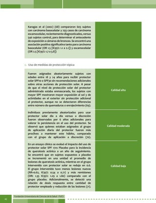 Fundación Universitaria de Ciencias de la Salud - FUCS
42
Karagas et al (2002) (68) compararon 603 sujetos
con carcinoma basocelular y 293 casos de carcinoma
escamocelular,recientementediagnosticados,versus
540 sujetos control, para determinar el antecedente
deexposiciónacámarasdebronceo.Seencontróuna
asociación positiva significativa tanto para carcinoma
basocelular (OR 1.5 [IC95%: 1.1 a 2.1]) y escamocelular
(OR 2.5 [IC95%: 1.7 a 3.8])
Fueron asignados aleatoriamente sujetos con
edades entre 18 y 24 años para recibir protector
solar SPF10 o SPF30 sin recomendaciones adicionales
sobre otras acciones de protección solar. A pesar
de que el nivel de protección solar del protector
administrado estaba enmascarada, los sujetos con
mayor SPF mostraron mayor exposición al sol y de
actividades en el exterior sin protección adicional
al protector, aunque no se detectaron diferencias
entre número de quemaduras o enrojecimiento (69).
Individuos previamente aleatorizados para usar
protector solar día a día versus a discreción
fueron observados por 6 años adicionales para
valorar la persistencia en el uso del protector. Se
observó que quienes estaban asignados al grupo
de aplicación diaria del protector fueron más
proclives a mantener este hábito, comparado
con el grupo de aplicación a discreción (70).
En un ensayo clínico se evaluó el impacto del uso de
protector solar SPF 17vs Placebo para la incidencia
de queratosis actínica a un año de seguimiento.
Se encontró que en sujetos expuestos a placebo
se incrementó en una unidad el promedio de
lesiones de queratosis actínica, mientras en el grupo
intervenido con protector solar se redujo en 0.6.
El grupo intervenido tuvo menos lesiones nuevas
(RR=0.62, IC95%: 0.54 a 0.71) y más remisiones
(OR: 1.35 IC95%: 1.29 a 1.80) comparado con el
grupo placebo. Adicionalmente, se detectó una
relación de dosis respuesta entre cantidad de
protector empleado y reducción de las lesiones (71).
Calidad baja
Calidad alta
Calidad moderada
c.	 Uso de medidas de protección tópica
 