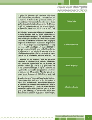 Guía de Práctica Clínica con evaluación económica para
la prevención, diagnóstico, tratamiento y seguimiento
del cáncer de piel no melanoma: carcinoma basocelular
Para uso de profesionales de salud. 2014 - Guía No. 33
Ministerio de Salud y Protección Social - Colciencias
43
Calidad baja
Calidad moderada
Calidad moderada
Calidad muy baja
El grupo de personas que utilizaron bloqueador
solar diariamente presentaron una reducción en
el número de lesiones de queratosis actínica en
población australiana con edades entre 25 y 74 años a
4 años de seguimiento (razón de conteo de QA: 1.20,
IC95%: 1.04 a 1.39), comparado con la administración
a discreción (razón 1.57, IC95%: 1.35 a 1.84) (72).
Se realizó un ensayo clínico factorial para evaluar si
el uso de protector solar SPF 15 más suplementación
de betacaroteno (30mg/día) con seguimiento a 4.5
añosdisminuyelaincidenciadecáncerbasooescamo
celular. No se detectaron diferencias entre los grupos
asignados aleatoriamente a uso diario de protector
solar vs No uso de protector solar (CBC 2588 vs 2509
por 100.000; RR 1.03 [IC95%: 0.73 a1.46]; CEC 876 vs
996 por 100.000; RR 0.88 [0.50-1.56]). Sin embargo,
se observaron 5 por ciento de eventos adversos
relacionadosconsuusoadiario,mientrasenelgrupo
control no se observaron eventos adversos (73).
El empleo de un protector solar en pacientes
sometidos a radiación solar simulada representó
una reducción significativa en el número de
estratos córneos (19.8 vs 15.0) y granulosos (1.8
vs 1.1) y melanización (3.2 vs 1.4) a 6 semanas de
seguimiento, comparados con pacientes sometidos
a radiación sin bloqueador. Además, generó un
mayor grosor de epidermis viable (85.2 vs 90.0) (74).
Serealizóelensayo‘VeteransAffairsTropicalTretinoin
Chemoprevention Trial’, con el fin de evaluar el
efecto de la tretinoina para la prevención del CPNM.
Al comparar pacientes recibiendo tretinoina tropical
0.1% vs placebo por 1.5-5.5 años, no se encontraron
diferencias significativas para CBC (p=0.3) ni CEC
(p=0.4). Sin embargo, se observó una mayor tasa
de eventos adversos en el grupo de tretinoina (75)
 