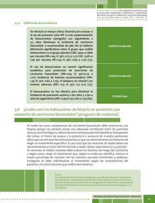 Guía de Práctica Clínica con evaluación económica para
la prevención, diagnóstico, tratamiento y seguimiento
del cáncer de piel no melanoma: carcinoma basocelular
Para uso de profesionales de salud. 2014 - Guía No. 33
Ministerio de Salud y Protección Social - Colciencias
49
3.8	 ¿Cuáles son las indicaciones de biopsia en pacientes con
sospecha de carcinoma basocelular? (pregunta de contexto)
3.7.3	 Calificación de la evidencia
Se efectuó un ensayo clínico factorial para evaluar si
el uso de protector solar SPF 15 más suplementación
de betacaroteno (30mg/día) con seguimiento a
4.5 años disminuye la incidencia de carcinoma
basocelular o escamocelular de piel. No se hallaron
diferencias significativas entre el grupo que recibió
betacaroteno vs el grupo placebo (CBC: 3954 vs 3806
por 100.000; RR=1.04; IC 95%: 0.73 a 1.27; CEC: 1508 vs
1146 por 100.000; RR=1.35; IC 95%: 0.84 a 2.19) (73).
El uso de betacaroteno no mostró significancia
estadística para protección de ocurrencia de
carcinoma basocelular (HR=1.04; IC 95%=0.73 a
1.27), incidencia de lesiones escamocelulares (HR=
1.35; IC 95%: 0.84 a 2.19), ni tampoco en relación con
eventos adversos (RR= 0.5; IC 95%: 0.3 a1.1) (73).
El betacaroteno no fue efectivo para disminuir la
incidencia de queratosis actínica a dos años y a los 4
añosdeseguimiento(RR=0.99;IC95:0.80a1.24)(80).
Calidad moderada
Calidad moderada
Calidad baja
En todos los casos sospechosos de carcinoma basocelular debe practicarse una
biopsia porque no siempre existe una adecuada correlación entre los patrones
clínicos y los histológicos, adicionalmente la biopsia permite identificar la dispersión
del tumor, el frente de avance y la presencia o ausencia de invasión perineural,
datos que constituyen factores pronósticos que son determinantes al momento de
elegir un tratamiento específico. Es por esto que las muestras de tejido deben ser
representativas e incluir dermis reticular y tejido celular subcutáneo (17,33,90-92).
En resumen, el médico tratante debe evaluar los factores de riesgo del carcinoma
y según estos, elegir el tratamiento que, según la evidencia científica, ofrezca el
mayor porcentaje de curación con las menores secuelas funcionales y estéticas.
Enseguida se debe individualizar el tratamiento según las características del
paciente y los otros factores que arriba mencionamos.
NOTA:
Acontinuaciónsepresentanlaspreguntas,laevidenciaylasrecomendaciones
detratamiento.Losapartadosderesumendelaevidenciaydelaevidenciaala
recomendaciónsoncomunesalasdospreguntasdetratamiento,puestoquelos
estudiosidentificadoscombinanlaevaluacióndetratamientosquirúrgicosyno
quirúrgicos.
 
