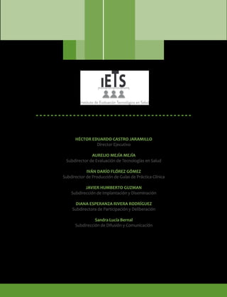 HÉCTOR EDUARDO CASTRO JARAMILLO
Director Ejecutivo
AURELIO MEJÍA MEJÍA
Subdirector de Evaluación de Tecnologías en Salud
IVÁN DARÍO FLÓREZ GÓMEZ
Subdirector de Producción de Guías de Práctica Clínica
JAVIER HUMBERTO GUZMAN
Subdirección de Implantación y Diseminación
DIANA ESPERANZA RIVERA RODRÍGUEZ
Subdirectora de Participación y Deliberación
Sandra Lucía Bernal
Subdirección de Difusión y Comunicación
 
