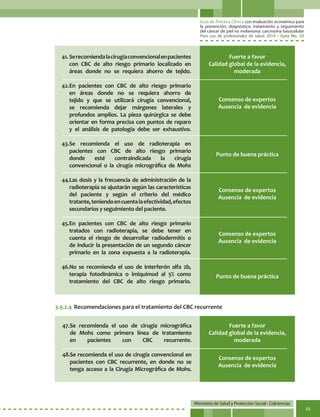 Guía de Práctica Clínica con evaluación económica para
la prevención, diagnóstico, tratamiento y seguimiento
del cáncer de piel no melanoma: carcinoma basocelular
Para uso de profesionales de salud. 2014 - Guía No. 33
Ministerio de Salud y Protección Social - Colciencias
55
Consenso de expertos
Ausencia de evidencia
Consenso de expertos
Ausencia de evidencia
Consenso de expertos
Ausencia de evidencia
Consenso de expertos
Ausencia de evidencia
Punto de buena práctica
Punto de buena práctica
Fuerte a favor
Calidad global de la evidencia,
moderada
3.9.2.4	Recomendaciones para el tratamiento del CBC recurrente
47.	Se recomienda el uso de cirugía micrográfica
de Mohs como primera línea de tratamiento
en pacientes con CBC recurrente.
48.Se recomienda el uso de cirugía convencional en
pacientes con CBC recurrente, en donde no se
tenga acceso a la Cirugía Micrográfica de Mohs.
Fuerte a favor
Calidad global de la evidencia,
moderada
41.	Serecomiendalacirugíaconvencionalenpacientes
con CBC de alto riesgo primario localizado en
áreas donde no se requiera ahorro de tejido.
42.	En pacientes con CBC de alto riesgo primario
en áreas donde no se requiera ahorro de
tejido y que se utilizará cirugía convencional,
se recomienda dejar márgenes laterales y
profundos amplios. La pieza quirúrgica se debe
orientar en forma precisa con puntos de reparo
y el análisis de patología debe ser exhaustivo.
43.	Se recomienda el uso de radioterapia en
pacientes con CBC de alto riesgo primario
donde esté contraindicada la cirugía
convencional o la cirugía micrográfica de Mohs
44.Las dosis y la frecuencia de administración de la
radioterapia se ajustarán según las características
del paciente y según el criterio del médico
tratante,teniendoencuentalaefectividad,efectos
secundarios y seguimiento del paciente.	
45.	En pacientes con CBC de alto riesgo primario
tratados con radioterapia, se debe tener en
cuenta el riesgo de desarrollar radiodermitis o
de inducir la presentación de un segundo cáncer
primario en la zona expuesta a la radioterapia.
46.No se recomienda el uso de Interferón alfa 2b,
terapia fotodinámica o imiquimod al 5% como
tratamiento del CBC de alto riesgo primario.
 