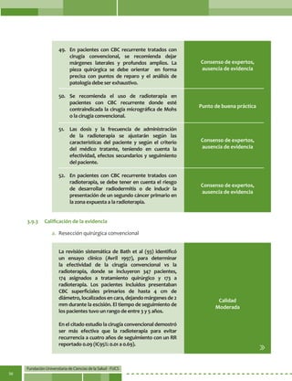 Fundación Universitaria de Ciencias de la Salud - FUCS
56
Punto de buena práctica
Consenso de expertos,
ausencia de evidencia
Consenso de expertos,
ausencia de evidencia
49. 	 En pacientes con CBC recurrente tratados con
cirugía convencional, se recomienda dejar
márgenes laterales y profundos amplios. La
pieza quirúrgica se debe orientar en forma
precisa con puntos de reparo y el análisis de
patología debe ser exhaustivo.
50.	Se recomienda el uso de radioterapia en
pacientes con CBC recurrente donde esté
contraindicada la cirugía micrográfica de Mohs
o la cirugía convencional.
51.	 Las dosis y la frecuencia de administración
de la radioterapia se ajustarán según las
características del paciente y según el criterio
del médico tratante, teniendo en cuenta la
efectividad, efectos secundarios y seguimiento
del paciente.	
52.	 En pacientes con CBC recurrente tratados con
radioterapia, se debe tener en cuenta el riesgo
de desarrollar radiodermitis o de inducir la
presentación de un segundo cáncer primario en
la zona expuesta a la radioterapia.
La revisión sistemática de Bath et al (93) identificó
un ensayo clínico (Avril 1997), para determinar
la efectividad de la cirugía convencional vs la
radioterapia, donde se incluyeron 347 pacientes,
174 asignados a tratamiento quirúrgico y 173 a
radioterapia. Los pacientes incluidos presentaban
CBC superficiales primarios de hasta 4 cm de
diámetro,localizadosencara,dejandomárgenesde2
mm durante la escisión. El tiempo de seguimiento de
los pacientes tuvo un rango de entre 3 y 5 años.
En el citado estudio la cirugía convencional demostró
ser más efectiva que la radioterapia para evitar
recurrencia a cuatro años de seguimiento con un RR
reportado 0.09 (IC95%: 0.01 a 0.69).
Consenso de expertos,
ausencia de evidencia
Calidad
Moderada
3.9.3	 Calificación de la evidencia
a.	 Resección quirúrgica convencional
 