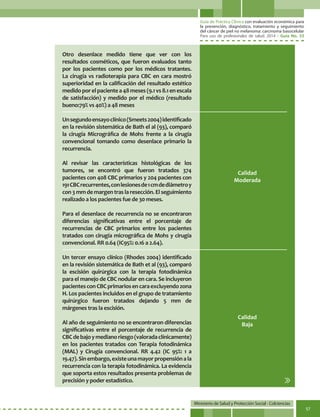 Guía de Práctica Clínica con evaluación económica para
la prevención, diagnóstico, tratamiento y seguimiento
del cáncer de piel no melanoma: carcinoma basocelular
Para uso de profesionales de salud. 2014 - Guía No. 33
Ministerio de Salud y Protección Social - Colciencias
57
Calidad
Moderada
Calidad
Baja
Otro desenlace medido tiene que ver con los
resultados cosméticos, que fueron evaluados tanto
por los pacientes como por los médicos tratantes.
La cirugía vs radioterapia para CBC en cara mostró
superioridad en la calificación del resultado estético
medidoporelpacientea48meses(9.1vs8.1enescala
de satisfacción) y medido por el médico (resultado
bueno:79% vs 40%) a 48 meses
Unsegundoensayoclínico(Smeets2004)identificado
en la revisión sistemática de Bath el al (93), comparó
la cirugía Micrográfica de Mohs frente a la cirugía
convencional tomando como desenlace primario la
recurrencia.
Al revisar las características histológicas de los
tumores, se encontró que fueron tratados 374
pacientes con 408 CBC primarios y 204 pacientes con
191CBCrecurrentes,conlesionesde1cmdediámetroy
con3mmdemargentraslaresección.Elseguimiento
realizado a los pacientes fue de 30 meses.
Para el desenlace de recurrencia no se encontraron
diferencias significativas entre el porcentaje de
recurrencias de CBC primarios entre los pacientes
tratados con cirugía micrográfica de Mohs y cirugía
convencional. RR 0.64 (IC95%: 0.16 a 2.64).
Un tercer ensayo clínico (Rhodes 2004) identificado
en la revisión sistemática de Bath et al (93), comparó
la escisión quirúrgica con la terapia fotodinámica
para el manejo de CBC nodular en cara. Se incluyeron
pacientesconCBCprimariosencaraexcluyendozona
H. Los pacientes incluidos en el grupo de tratamiento
quirúrgico fueron tratados dejando 5 mm de
márgenes tras la escisión.
Al año de seguimiento no se encontraron diferencias
significativas entre el porcentaje de recurrencia de
CBCdebajoymedianoriesgo(valoradaclínicamente)
en los pacientes tratados con Terapia fotodinámica
(MAL) y Cirugía convencional. RR 4.42 (IC 95%: 1 a
19.47).Sinembargo,existeunamayorpropensiónala
recurrencia con la terapia fotodinámica. La evidencia
que soporta estos resultados presenta problemas de
precisión y poder estadístico.
 