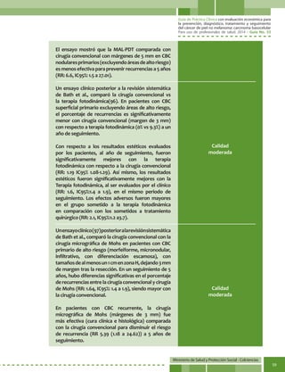 Guía de Práctica Clínica con evaluación económica para
la prevención, diagnóstico, tratamiento y seguimiento
del cáncer de piel no melanoma: carcinoma basocelular
Para uso de profesionales de salud. 2014 - Guía No. 33
Ministerio de Salud y Protección Social - Colciencias
59
El ensayo mostró que la MAL-PDT comparada con
cirugía convencional con márgenes de 5 mm en CBC
nodularesprimarios(excluyendoáreasdealtoriesgo)
es menos efectiva para prevenir recurrencias a 5 años
(RR: 6.6, IC95%: 1.5 a 27.01).
Un ensayo clínico posterior a la revisión sistemática
de Bath et al., comparó la cirugía convencional vs
la terapia fotodinámica(96). En pacientes con CBC
superficial primario excluyendo áreas de alto riesgo,
el porcentaje de recurrencias es significativamente
menor con cirugía convencional (margen de 3 mm)
con respecto a terapia fotodinámica (0% vs 9.3%) a un
año de seguimiento.
Con respecto a los resultados estéticos evaluados
por los pacientes, al año de seguimiento, fueron
significativamente mejores con la terapia
fotodinámica con respecto a la cirugía convencional
(RR: 1.19 IC95% 1.08-1.29). Así mismo, los resultados
estéticos fueron significativamente mejores con la
Terapia fotodinámica, al ser evaluados por el clínico
(RR: 1.6, IC95%:1.4 a 1.9), en el mismo periodo de
seguimiento. Los efectos adversos fueron mayores
en el grupo sometido a la terapia fotodinámica
en comparación con los sometidos a tratamiento
quirúrgico (RR: 2.1, IC95%:1.2 a3.7).
Unensayoclínico(97)posterioralarevisiónsistemática
de Bath et al., comparó la cirugía convencional con la
cirugía micrográfica de Mohs en pacientes con CBC
primario de alto riesgo (morfeiforme, micronodular,
infiltrativo, con diferenciación escamosa), con
tamañosdealmenosun1cmenzonaH,dejando3mm
de margen tras la resección. En un seguimiento de 5
años, hubo diferencias significativas en el porcentaje
derecurrenciasentrelacirugíaconvencionalycirugía
de Mohs (RR: 1.64, IC95%: 1.4 a 1.9), siendo mayor con
la cirugía convencional.
En pacientes con CBC recurrente, la cirugía
micrográfica de Mohs (márgenes de 3 mm) fue
más efectiva (cura clínica e histológica) comparada
con la cirugía convencional para disminuir el riesgo
de recurrencia (RR 5.39 (1.18 a 24.62)) a 5 años de
seguimiento.
Calidad
moderada
Calidad
moderada
 