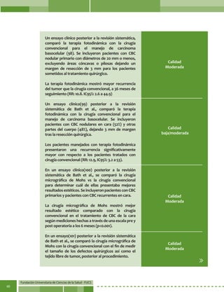 Fundación Universitaria de Ciencias de la Salud - FUCS
60
Un ensayo clínico posterior a la revisión sistemática,
comparó la terapia fotodinámica con la cirugía
convencional para el manejo de carcinoma
basocelular (98). Se incluyeron pacientes con CBC
nodular primario con diámetros de 20 mm o menos,
excluyendo áreas cóncavas o pilosas dejando un
margen de resección de 3 mm para los pacientes
sometidos al tratamiento quirúrgico.
La terapia fotodinámica mostró mayor recurrencia
del tumor que la cirugía convencional, a 36 meses de
seguimiento (RR: 10.8. IC95%: 2.6 a 44.9)
Un ensayo clínico(99) posterior a la revisión
sistemática de Bath et al., comparó la terapia
fotodinámica con la cirugía convencional para el
manejo de carcinoma basocelular. Se incluyeron
pacientes con CBC nodulares en cara (52%) y otras
partes del cuerpo (48%), dejando 3 mm de margen
tras la resección quirúrgica.
Los pacientes manejados con terapia fotodinámica
presentaron una recurrencia significativamente
mayor con respecto a los pacientes tratados con
cirugía convencional (RR: 12.9, IC95%: 3.2 a 53).
En un ensayo clínico(100) posterior a la revisión
sistemática de Bath et al., se comparó la cirugía
micrográfica de Mohs vs la cirugía convencional
para determinar cuál de ellas presentaba mejores
resultadosestéticos.SeincluyeronpacientesconCBC
primarios y pacientes con CBC recurrentes en cara.
La cirugía micrográfica de Mohs mostró mejor
resultado estético comparado con la cirugía
convencional en el tratamiento de CBC de la cara
según mediciones hechas a través de una escala pre y
post operatoria a los 6 meses (p<0.001).
En un ensayo(101) posterior a la revisión sistemática
de Bath et al., se comparó la cirugía micrográfica de
Mohs con la cirugía convencional con el fin de medir
el tamaño de los defectos quirúrgicos así como el
tejido libre de tumor, posterior al procedimiento.
Calidad
Moderada
Calidad
Moderada
Calidad
Moderada
Calidad
baja/moderada
 
