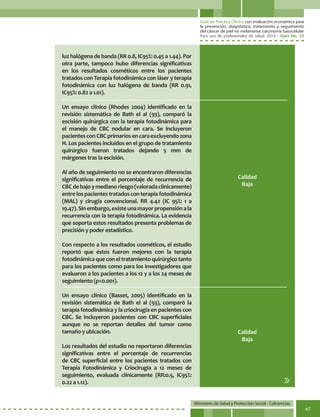 Guía de Práctica Clínica con evaluación económica para
la prevención, diagnóstico, tratamiento y seguimiento
del cáncer de piel no melanoma: carcinoma basocelular
Para uso de profesionales de salud. 2014 - Guía No. 33
Ministerio de Salud y Protección Social - Colciencias
67
luz halógena de banda (RR 0.8, IC95%: 0.45 a 1.44). Por
otra parte, tampoco hubo diferencias significativas
en los resultados cosméticos entre los pacientes
tratados con Terapia fotodinámica con láser y terapia
fotodinámica con luz halógena de banda (RR 0.91,
IC95%: 0.82 a 1.01).
Un ensayo clínico (Rhodes 2004) identificado en la
revisión sistemática de Bath el al (93), comparó la
escisión quirúrgica con la terapia fotodinámica para
el manejo de CBC nodular en cara. Se incluyeron
pacientes con CBC primarios en cara excluyendo zona
H. Los pacientes incluidos en el grupo de tratamiento
quirúrgico fueron tratados dejando 5 mm de
márgenes tras la escisión.
Al año de seguimiento no se encontraron diferencias
significativas entre el porcentaje de recurrencia de
CBCdebajoymedianoriesgo(valoradaclínicamente)
entrelospacientestratadosconterapiafotodinámica
(MAL) y cirugía convencional. RR 4.42 (IC 95%: 1 a
19.47).Sinembargo,existeunamayorpropensiónala
recurrencia con la terapia fotodinámica. La evidencia
que soporta estos resultados presenta problemas de
precisión y poder estadístico.
Con respecto a los resultados cosméticos, el estudio
reportó que éstos fueron mejores con la terapia
fotodinámicaqueconeltratamientoquirúrgicotanto
para los pacientes como para los investigadores que
evaluaron a los pacientes a los 12 y a los 24 meses de
seguimiento (p<0.001).
Un ensayo clínico (Basset, 2005) identificado en la
revisión sistemática de Bath el al (93), comparó la
terapia fotodinámica y la criocirugía en pacientes con
CBC. Se incluyeron pacientes con CBC superficiales
aunque no se reportan detalles del tumor como
tamaño y ubicación.
Los resultados del estudio no reportaron diferencias
significativas entre el porcentaje de recurrencias
de CBC superficial entre los pacientes tratados con
Terapia Fotodinámica y Criocirugía a 12 meses de
seguimiento, evaluada clínicamente (RR:0.5, IC95%:
0.22 a 1.12).
Calidad
Baja
Calidad
Baja
 