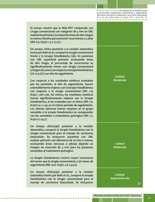 Guía de Práctica Clínica con evaluación económica para
la prevención, diagnóstico, tratamiento y seguimiento
del cáncer de piel no melanoma: carcinoma basocelular
Para uso de profesionales de salud. 2014 - Guía No. 33
Ministerio de Salud y Protección Social - Colciencias
69
El ensayo mostró que la MAL-PDT comparada con
cirugía convencional con márgenes de 5 mm en CBC
nodularesprimarios(excluyendoáreasdealtoriesgo)
es menos efectiva para prevenir recurrencias a 5 años
(RR: 6.6, IC95%: 1.5 a 27.01).
Un ensayo clínico posterior a la revisión sistemática
hechaporBathetal.,comparólacirugíaconvencional
frente a la terapia fotodinámica (96). En pacientes
con CBC superficial primario excluyendo áreas
de alto riesgo, el porcentaje de recurrencias es
significativamente menor con cirugía convencional
(margende3mm)conrespectoaterapiafotodinámica
(0% vs 9.3%) a un año de seguimiento.
Con respecto a los resultados estéticos evaluados
por los pacientes, al año de seguimiento, fueron
ostensiblemente mejores con la terapia fotodinámica
con respecto a la cirugía convencional (RR: 1.19
IC95%: 1.08-1.29). Así mismo, los resultados estéticos
fueron significativamente mejores con la Terapia
fotodinámica, al ser evaluados por el clínico (RR: 1.6,
IC95%:1.4 a 1.9), en el mismo periodo de seguimiento.
Los efectos adversos fueron mayores en el grupo
sometido a la terapia fotodinámica en comparación
con los sometidos a tratamiento quirúrgico (RR: 2.1,
IC95%:1.2 a3.7).
Un ensayo clínico(98) posterior a la revisión
sistemática, comparó la terapia fotodinámica con la
cirugía convencional para el manejo de carcinoma
basocelular. Se incluyeron pacientes con CBC
nodular primario con diámetros de 20 mm o menos,
excluyendo áreas cóncavas o pilosas dejando un
margen de resección de 3 mm para los pacientes
sometidos al tratamiento quirúrgico.
La terapia fotodinámica mostró mayor recurrencia
del tumor que la cirugía convencional, a 36 meses de
seguimiento (RR: 10.8. IC95%: 2.6 a 44.9).
Un ensayo clínico(99) posterior a la revisión
sistemática hecha por Bath et al., comparó la terapia
fotodinámica con la cirugía convencional para el
manejo de carcinoma basocelular. Se incluyeron
Calidad
Moderada
Calidad
Moderada
Calidad
baja/moderada
 