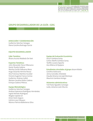 Guía de Práctica Clínica con evaluación económica para
la prevención, diagnóstico, tratamiento y seguimiento
del cáncer de piel no melanoma: carcinoma basocelular
Para uso de profesionales de salud. 2014 - Guía No. 33
Ministerio de Salud y Protección Social - Colciencias
7
DIRECCIÓN Y COORDINACIÓN
Guillermo Sánchez Vanegas
Diana Carolina Buitrago García
EQUIPO DESARROLLADOR
Líder Temático
Álvaro Acosta Madiedo De Hart
Expertos Temáticos
John Alexander Nova Villanueva
Xavier Rueda Cadena
Martha Cecilia Valbuena Mesa
Hugo Eduardo Herrera Nossa
Ana Francisca Ramírez Escobar
Victoria Eugenia Franco Correa
Guillermo Jiménez Calfat
Mariam Carolina Rolón Cadena
Enrique Cadena Piñeros
Equipo Metodológico
Guillermo Sánchez Vanegas
Andrea Esperanza Rodríguez Hernández
Ingrid Arévalo Rodríguez
Magda Cepeda Gil
Omar Darío Segura
Celmira Laza Vásquez
Mónica Patricia Ballesteros Silva
GRUPO DESARROLLADOR DE LA GUÍA –GDG
Equipo de Evaluación Económica
Óscar Gamboa Garay
Carlos Adolfo Gamboa Garay
Teófilo Lozano Apache
Ana Milena Gil Quijano
Estudiantes vinculados al grupo desarrollador
Carolina Solórzano
Jenny González Arboleda
Claudia Ximena Carvajal Montoya
Mauricio Gamboa Arango
Asistentes administrativos
Yuli Paola Agudelo Camargo
Leidy Johanna León Murcia
 