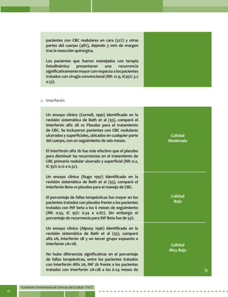 Fundación Universitaria de Ciencias de la Salud - FUCS
70
pacientes con CBC nodulares en cara (52%) y otras
partes del cuerpo (48%), dejando 3 mm de margen
tras la resección quirúrgica.
Los pacientes que fueron manejados con terapia
fotodinámica presentaron una recurrencia
significativamentemayorconrespectoalospacientes
tratados con cirugía convencional (RR: 12.9, IC95%: 3.2
a 53).
Calidad
Moderada
Calidad
Baja
Calidad
Muy Baja
Un ensayo clínico (Cornell, 1990) identificado en la
revisión sistemática de Bath et al (93), comparó el
Interferón alfa 2B vs Placebo para el tratamiento
de CBC. Se incluyeron pacientes con CBC nodulares
ulcerados y superficiales, ubicados en cualquier parte
del cuerpo, con un seguimiento de seis meses.
El Interferón alfa 2b fue más efectivo que el placebo
para disminuir las recurrencias en el tratamiento de
CBC primario nodular ulcerado y superficial (RR: 0.2,
IC 95%: 0.12 a 0.32).
Un ensayo clínico (Rugo 1997) identificado en la
revisión sistemática de Bath et al (93), comparó el
interferón Beta vs placebo para el manejo de CBC.
El porcentaje de fallas terapéuticas fue mayor en los
pacientes tratados con placebo frente a los pacientes
tratados con INF beta a los 6 meses de seguimiento
(RR: 0.55, IC 95%: 0.34 a 0.87). Sin embargo el
porcentaje de recurrencia para INF Beta fue de 53%.
Un ensayo clínico (Alpsoy 1996) identificado en la
revisión sistemática de Bath et al (93), comparó
alfa 2A, interferón 2B y un tercer grupo expuesto a
Interferón 2A+2B.
No hubo diferencias significativas en el porcentaje
de fallas terapéuticas, entre los pacientes tratados
con interferón Alfa 2A, INF 2b frente a los pacientes
tratados con interferón 2A+2B a los 6-24 meses de
e.	 Interferón
 