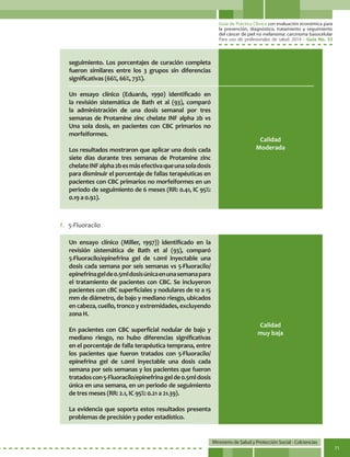 Guía de Práctica Clínica con evaluación económica para
la prevención, diagnóstico, tratamiento y seguimiento
del cáncer de piel no melanoma: carcinoma basocelular
Para uso de profesionales de salud. 2014 - Guía No. 33
Ministerio de Salud y Protección Social - Colciencias
71
f.	 5-Fluoracilo
seguimiento. Los porcentajes de curación completa
fueron similares entre los 3 grupos sin diferencias
significativas (66%, 66%, 73%).
Un ensayo clínico (Eduards, 1990) identificado en
la revisión sistemática de Bath et al (93), comparó
la administración de una dosis semanal por tres
semanas de Protamine zinc chelate INF alpha 2b vs
Una sola dosis, en pacientes con CBC primarios no
morfeiformes.
Los resultados mostraron que aplicar una dosis cada
siete días durante tres semanas de Protamine zinc
chelateINFalpha2besmásefectivaqueunasoladosis
para disminuir el porcentaje de fallas terapéuticas en
pacientes con CBC primarios no morfeiformes en un
periodo de seguimiento de 6 meses (RR: 0.41, IC 95%:
0.19 a 0.92).
Un ensayo clínico (Miller, 1997)) identificado en la
revisión sistemática de Bath et al (93), comparó
5-Fluoracilo/epinefrina gel de 1.0ml inyectable una
dosis cada semana por seis semanas vs 5-Fluoracilo/
epinefrinagelde0.5mldosisúnicaenunasemanapara
el tratamiento de pacientes con CBC. Se incluyeron
pacientes con cBC superficiales y nodulares de 10 a 15
mm de diámetro, de bajo y mediano riesgo, ubicados
en cabeza, cuello, tronco y extremidades, excluyendo
zona H.
En pacientes con CBC superficial nodular de bajo y
mediano riesgo, no hubo diferencias significativas
en el porcentaje de falla terapéutica temprana, entre
los pacientes que fueron tratados con 5-Fluoracilo/
epinefrina gel de 1.0ml inyectable una dosis cada
semana por seis semanas y los pacientes que fueron
tratadoscon5-Fluoracilo/epinefrinagelde0.5mldosis
única en una semana, en un periodo de seguimiento
de tres meses (RR: 2.1, IC 95%: 0.21 a 21.39).
La evidencia que soporta estos resultados presenta
problemas de precisión y poder estadístico.
Calidad
Moderada
Calidad
muy baja
 
