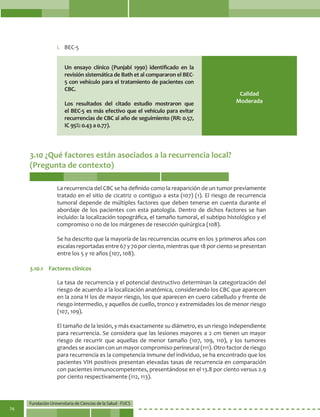 Fundación Universitaria de Ciencias de la Salud - FUCS
74
Calidad
Moderada
Un ensayo clínico (Punjabi 1990) identificado en la
revisión sistemática de Bath et al compararon el BEC-
5 con vehículo para el tratamiento de pacientes con
CBC.
Los resultados del citado estudio mostraron que
el BEC-5 es más efectivo que el vehículo para evitar
recurrencias de CBC al año de seguimiento (RR: 0.57,
IC 95%: 0.43 a 0.77).
i.	 BEC-5
3.10 ¿Qué factores están asociados a la recurrencia local?
(Pregunta de contexto)
La recurrencia del CBC se ha definido como la reaparición de un tumor previamente
tratado en el sitio de cicatriz o contiguo a esta (107) (1). El riesgo de recurrencia
tumoral depende de múltiples factores que deben tenerse en cuenta durante el
abordaje de los pacientes con esta patología. Dentro de dichos factores se han
incluido: la localización topográfica, el tamaño tumoral, el subtipo histológico y el
compromiso o no de los márgenes de resección quirúrgica (108).
Se ha descrito que la mayoría de las recurrencias ocurre en los 3 primeros años con
escalas reportadas entre 67 y 70 por ciento, mientras que 18 por ciento se presentan
entre los 5 y 10 años (107, 108).
La tasa de recurrencia y el potencial destructivo determinan la categorización del
riesgo de acuerdo a la localización anatómica, considerando los CBC que aparecen
en la zona H los de mayor riesgo, los que aparecen en cuero cabelludo y frente de
riesgo intermedio, y aquellos de cuello, tronco y extremidades los de menor riesgo
(107, 109).
El tamaño de la lesión, y más exactamente su diámetro, es un riesgo independiente
para recurrencia. Se considera que las lesiones mayores a 2 cm tienen un mayor
riesgo de recurrir que aquellas de menor tamaño (107, 109, 110), y los tumores
grandes se asocian con un mayor compromiso perineural (111). Otro factor de riesgo
para recurrencia es la competencia inmune del individuo, se ha encontrado que los
pacientes VIH positivos presentan elevadas tasas de recurrencia en comparación
con pacientes inmunocompetentes, presentándose en el 13.8 por ciento versus 2.9
por ciento respectivamente (112, 113).
3.10.1	 Factores clínicos
 