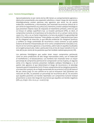 Guía de Práctica Clínica con evaluación económica para
la prevención, diagnóstico, tratamiento y seguimiento
del cáncer de piel no melanoma: carcinoma basocelular
Para uso de profesionales de salud. 2014 - Guía No. 33
Ministerio de Salud y Protección Social - Colciencias
75
Aproximadamente 20 por ciento de los CBC tienen un comportamiento agresivo y
destructivo presentando una expansión subclínica y mayor riesgo de recurrencia.
Histológicamente existen patrones más agresivos que otros: los de patrón
trabecular, morfeiforme, y micronodular, han mostrado recurrencias clínicas de 27
porcientoenseguimientosa6,5años(107).Asimismo,existensubtiposhistológicos
que presentan mejores tasas de respuesta al tratamiento primario, entre los que
se incluye el subtipo superficial (114). La invasión perineural (IPN), es decir, el
compromiso tumoral, en el perineuro se ha descrito en el 0,2-3,8 por ciento de los
casos (115, 116), y es un factor importante a la hora de predecir la agresividad del
CBC (111). Puede producir lesiones “intercaladas o en saltos” (skip lesions) por fuera
de los márgenes de resección, lo que dificulta evidenciar los márgenes positivos
y confiere un riesgo aumentado de recurrencia a estos tumores ya que podría
tratarse de lesiones interpretadas por error como completamente resecadas (117).
Ocurre en los tumores agresivos o recurrentes, sobre todo en aquellos localizados
en la región preauricular, malar y periocular (115), en los de mayor tamaño (111) y en
más del 50 por ciento de los pacientes que han recibido radioterapia previa (118).
Los patrones histológicos que suelen tener mayor compromiso perineural,
como en otros predictores de alto riesgo mencionados antes, son el trabecular
el morfeiforme y el basoescamoso. Los hombres han mostrado tener un mayor
porcentaje de compromiso perineural en comparación con las mujeres, en algunas
series (111). Algunos tumores presentan múltiples subtipos histológicos y es el
patrón más agresivo el que determinará el riesgo de recurrencia y el abordaje
necesario para el tratamiento (107). El tener compromiso de los márgenes posterior
a la resección tumoral, da un riesgo aumentado de recurrencia (110) (5) de hasta el
86 por ciento (109). En una cohorte en la cual se incluyeron 1062 pacientes con
resección de CBC, se presentó un porcentaje de recurrencia del 4%. Se encontró
que aquellos pacientes con bordes reportados con compromiso tumoral residual
presentaron 4 veces más riesgo de recurrencia que aquellos con bordes negativos
(OR 4.31, IC95%: 1.82 a 10.22, p = 0.001) (119).
3.10.2	 Factores histopatológicos
 