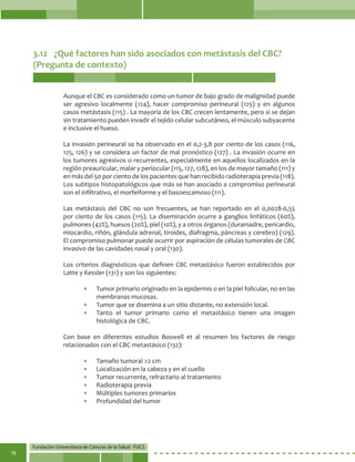 Fundación Universitaria de Ciencias de la Salud - FUCS
78
3.12	 ¿Qué factores han sido asociados con metástasis del CBC?
(Pregunta de contexto)
Aunque el CBC es considerado como un tumor de bajo grado de malignidad puede
ser agresivo localmente (124), hacer compromiso perineural (125) y en algunos
casos metástasis (115) . La mayoría de los CBC crecen lentamente, pero si se dejan
sin tratamiento pueden invadir el tejido celular subcutáneo, el músculo subyacente
e inclusive el hueso.
La invasión perineural se ha observado en el 0,2-3,8 por ciento de los casos (116,
125, 126) y se considera un factor de mal pronóstico (127) . La invasión ocurre en
los tumores agresivos o recurrentes, especialmente en aquellos localizados en la
región preauricular, malar y periocular (115, 127, 128), en los de mayor tamaño (111) y
en más del 50 por ciento de los pacientes que han recibido radioterapia previa (118).
Los subtipos histopatológicos que más se han asociado a compromiso perineural
son el infiltrativo, el morfeiforme y el basoescamoso (111).
Las metástasis del CBC no son frecuentes, se han reportado en el 0,0028-0,55
por ciento de los casos (115). La diseminación ocurre a ganglios linfáticos (60%),
pulmones (42%), huesos (20%), piel (10%), y a otros órganos (duramadre, pericardio,
miocardio, riñón, glándula adrenal, tiroides, diafragma, páncreas y cerebro) (129).
El compromiso pulmonar puede ocurrir por aspiración de células tumorales de CBC
invasivo de las cavidades nasal y oral (130).
Los criterios diagnósticos que definen CBC metastásico fueron establecidos por
Latte y Kessler (131) y son los siguientes:
•	 Tumor primario originado en la epidermis o en la piel folicular, no en las
membranas mucosas.
•	 Tumor que se disemina a un sitio distante, no extensión local.
•	 Tanto el tumor primario como el metastásico tienen una imagen
histológica de CBC.
Con base en diferentes estudios Boswell et al resumen los factores de riesgo
relacionados con el CBC metastásico (132):
•	 Tamaño tumoral >2 cm
•	 Localización en la cabeza y en el cuello
•	 Tumor recurrente, refractario al tratamiento
•	 Radioterapia previa
•	 Múltiples tumores primarios
•	 Profundidad del tumor
 