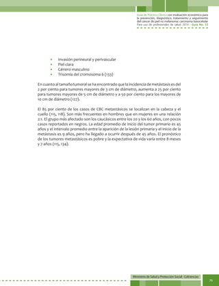 Guía de Práctica Clínica con evaluación económica para
la prevención, diagnóstico, tratamiento y seguimiento
del cáncer de piel no melanoma: carcinoma basocelular
Para uso de profesionales de salud. 2014 - Guía No. 33
Ministerio de Salud y Protección Social - Colciencias
79
•	 Invasión perineural y perivascular
•	 Piel clara
•	 Género masculino
•	 Trisomía del cromosoma 6 (133)
En cuantoal tamañotumoral se haencontradoque laincidenciade metástasises del
2 por ciento para tumores mayores de 3 cm de diámetro, aumenta a 25 por ciento
para tumores mayores de 5 cm de diámetro y a 50 por ciento para los mayores de
10 cm de diámetro (127).
El 85 por ciento de los casos de CBC metastásicos se localizan en la cabeza y el
cuello (115, 118). Son más frecuentes en hombres que en mujeres en una relación
2:1. El grupo más afectado son los caucásicos entre los 20 y los 60 años, con pocos
casos reportados en negros. La edad promedio de inicio del tumor primario es 45
años y el intervalo promedio entre la aparición de la lesión primaria y el inicio de la
metástasis es 9 años, pero ha llegado a ocurrir después de 45 años. El pronóstico
de los tumores metastásicos es pobre y la expectativa de vida varía entre 8 meses
y 7 años (115, 134).
 
 