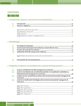 Fundación Universitaria de Ciencias de la Salud - FUCS
8
CONTENIDO
1.	 Introducción, alcance y resumen de recomendaciones.......................................... 13
1.1	 Introducción..................................................................................................................14
1.2	 Alcance y objetivos.......................................................................................................16
1.2.1 Alcance del tema de la GPC....................................................................................16
1.2.2 Objetivos de la GPC................................................................................................16
1.2.3 Usuarios..................................................................................................................17
1.2.4 Población a quien va dirigida la GPC.....................................................................17
2	Metodología............................................................................................................... 19
2.1	 Estrategia de búsqueda................................................................................................20
2.2	 Construcción del conjunto de evidencia o desarrollo de novo..................................21
2.3	 Proceso de inclusión de artículos.................................................................................22
2.4	 Calificación final del cuerpo de la evidencia................................................................22
2.4.1 Niveles de evidencia y fuerza de recomendación................................................22
2.5	 Formulación de recomendaciones...............................................................................23
3	 Preguntas, evidencia, recomendaciones y puntos de buena práctica................... 27
3.1	 ¿Cuál es la definición de CBC? (pregunta de contexto)...............................................28
3.2	 ¿Cuál es la incidencia de carcinoma basocelular en la población colombiana y
latinoamericana? (pregunta de contexto)...................................................................28
3.3	 ¿Cuáles son las características clínicas del carcinoma basocelular? (pregunta de
contexto).......................................................................................................................29
3.4	 ¿Cuál es la clasificación histológica del carcinoma basocelular? (pregunta de
contexto).......................................................................................................................30
3.4.1 CBC Nodular...........................................................................................................30
3.4.2 CBC Superficial......................................................................................................31
3.4.3 CBC Micronodular.................................................................................................31
3.4.4 CBC Morfeiforme..................................................................................................31
3.4.5 CBC Trabecular......................................................................................................31
 