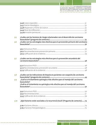 Guía de Práctica Clínica con evaluación económica para
la prevención, diagnóstico, tratamiento y seguimiento
del cáncer de piel no melanoma: carcinoma basocelular
Para uso de profesionales de salud. 2014 - Guía No. 33
Ministerio de Salud y Protección Social - Colciencias
9
3.4.6 Casos especiales...................................................................................................31
3.4.7 Patrón histológico.................................................................................................32
3.4.8 Dispersión y frente de avance..............................................................................32
3.4.9 Nivel de infiltración...............................................................................................32
3.4.10 Invasión perineural..............................................................................................32
3.5	 ¿Cuáles son los factores de riesgo relacionados con el desarrollo de carcinoma
basocelular? (pregunta de contexto)...........................................................................35
3.6	 ¿Cuáles son las estrategias más efectivas para la prevención primaria del carcinoma
basocelular?...................................................................................................................36
3.6.1 Estructura PICO.....................................................................................................36
3.6.2 Recomendaciones prevención primaria..............................................................37
3.6.3 Calificación de la evidencia...................................................................................39
3.7	 ¿Cuáles son las estrategias más efectivas para la prevención secundaria del
carcinoma basocelular?.................................................................................................48
3.7.1 Estructura PICO......................................................................................................48
3.7.2 Recomendaciones prevención secundaria..........................................................48
3.7.3 Calificación de la evidencia...................................................................................48
3.8	 ¿Cuáles son las indicaciones de biopsia en pacientes con sospecha de carcinoma
basocelular? (pregunta de contexto)...........................................................................49
3.9	 ¿Cuál es el tratamiento quirúrgico más efectivo para el manejo del carcinoma
basocelular?
	 ¿Cuál es el tratamiento no quirúrgico más efectivo para el manejo del carcinoma
basocelular?...................................................................................................................50
3.9.1 Estructura PICO.....................................................................................................50
3.9.2 Recomendaciones.................................................................................................51
3.9.3 Calificación de la evidencia...................................................................................56
3.10	 ¿Qué factores están asociados a la recurrencia local? (Pregunta de contexto).......74
3.10.1 Factores clínicos...................................................................................................74
3.10.2 Factores histopatológicos...................................................................................75
 