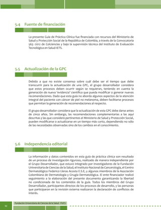 Fundación Universitaria de Ciencias de la Salud - FUCS
92
5.4	 Fuente de financiación
5.5	 Actualización de la GPC
5.6	 Independencia editorial
La presente Guía de Práctica Clínica fue financiada con recursos del Ministerio de
Salud y Protección Social de la República de Colombia, a través de la Convocatoria
563 -2012 de Colciencias y bajo la supervisión técnica del Instituto de Evaluación
Tecnológica en Salud-IETS.
Debido a que no existe consenso sobre cuál debe ser el tiempo que debe
transcurrir para la actualización de una GPC, el grupo desarrollador considera
que estos procesos deben ocurrir según se requieran, teniendo en cuenta la
generación de nueva ‘evidencia’ científica que pueda modificar o generar nuevas
recomendaciones. Dado que esta guía no aborda algunos aspectos de la atención
integral del paciente con cáncer de piel no melanoma, deben facilitarse procesos
que permitan la generación de recomendaciones al respecto.
El grupo desarrollador considera que la actualización de esta GPC debe darse antes
de cinco años. Sin embargo, las recomendaciones complementarias a las aquí
descritas y las que considere pertinentes el Ministerio de Salud y Protección Social,
pueden modificarse o actualizarse en un tiempo más corto, dependiendo no sólo
de las necesidades observadas sino de los cambios en el conocimiento.
La información y datos contenidos en esta guía de práctica clínica son resultado
de un proceso de investigación riguroso, realizado de manera independiente por
el Grupo Desarrollador, que estuvo integrado por investigadores de la Fundación
Universitaria de Ciencias de la Salud, el Instituto Nacional de Cancerología, el Centro
Dermatológico Federico Lleras Acosta E.S.E, y algunos miembros de la Asociación
Colombiana de Dermatología y Cirugía Dermatológica. El ente financiador realizó
seguimiento a la elaboración del presente documento garantizando la libertad
no condicionada de los contenidos de la guía. Todos los miembros del Grupo
Desarrollador, participantes directos de los procesos de desarrollo, y las personas
que participaron en la revisión externa realizaron la declaración de conflictos de
interés.
 