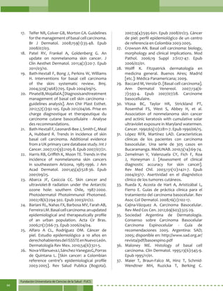 Fundación Universitaria de Ciencias de la Salud - FUCS
94
17.	 Telfer NR, Colver GB, Morton CA. Guidelines
for the management of basal cell carcinoma.
Br J Dermatol. 2008;159(1):35-48. Epub
2008/07/03.
18.	 Patel RV, Frankel A, Goldenberg G. An
update on nonmelanoma skin cancer. J
Clin Aesthet Dermatol. 2011;4(2):20-7. Epub
2011/03/10.
19.	 Bath-Hextall F, Bong J, Perkins W, Williams
H. Interventions for basal cell carcinoma
of the skin: systematic review. Bmj.
2004;329(7468):705. Epub 2004/09/15.
20.	 PinatelB,MojallalA.[Diagnosisandtreatment
management of basal cell skin carcinoma -
guidelines analysis]. Ann Chir Plast Esthet.
2012;57(2):92-105. Epub 2012/04/06. Prise en
charge diagnostique et therapeutique du
carcinome cutane basocellulaire - Analyse
des recommandations.
21.	 Bath-HextallF,Leonardi-BeeJ,SmithC,Meal
A, Hubbard R. Trends in incidence of skin
basal cell carcinoma. Additional evidence
from a UK primary care database study. Int J
Cancer. 2007;121(9):2105-8. Epub 2007/07/21.
22.	 Harris RB, Griffith K, Moon TE. Trends in the
incidence of nonmelanoma skin cancers
in southeastern Arizona, 1985-1996. J Am
Acad Dermatol. 2001;45(4):528-36. Epub
2001/09/25.
23.	 Abarca JF, Casiccia CC. Skin cancer and
ultraviolet-B radiation under the Antarctic
ozone hole: southern Chile, 1987-2000.
Photodermatol Photoimmunol Photomed.
2002;18(6):294-302. Epub 2003/01/22.
24.	 Bariani RL, Nahas FX, Barbosa MV, Farah AB,
FerreiraLM.Basalcellcarcinoma:anupdated
epidemiological and therapeutically profile
of an urban population. Acta Cir Bras.
2006;21(2):66-73. Epub 2006/04/04.
25.	Alfaro A CL, Rodríguez OM. Cáncer de
piel. Estudio epidemiológico a 10 años en
derechohabientesdelISSSTEenNuevoLeón.
Dermatología Rev Mex. 2010;54(6):321-5.
26.	 Nova-VillanuevaJ,Sánchez-VanegasG,Porras
de Quintana L. [Skin cancer: a Colombian
reference centre’s epidemiological profile
2003-2005]. Rev Salud Publica (Bogota).
2007;9(4):595-601. Epub 2008/01/23. Cáncer
de piel: perfil epidemiológico de un centro
de referencia en Colombia 2003-2005.
27.	 Crowson AN. Basal cell carcinoma: biology,
morphology and clinical implications. Mod
Pathol. 2006;19 Suppl 2:S127-47. Epub
2006/02/01.
28.	 Wolff K. Fitzpatrick dermatología en
medicina general. Buenos Aires; Madrid
[etc.]: Médica Panamericana; 2009.
29.	 Baccard M, Verola O. [Basal cell carcinoma].
Ann Dermatol Venereol. 2007;134(6-
7):593-4. Epub 2007/07/28. Carcinome
basocellulaire.
30.	Vitasa BC, Taylor HR, Strickland PT,
Rosenthal FS, West S, Abbey H, et al.
Association of nonmelanoma skin cancer
and actinic keratosis with cumulative solar
ultraviolet exposure in Maryland watermen.
Cancer. 1990;65(12):2811-7. Epub 1990/06/15.
31.	 López RFR, Martínez LAD. Características
clínicas de los pacientes con carcinoma
basocelular. Una serie de 305 casos en
Bucaramanga. MedUNAB. 2010;5(14):69-74.
32.	 Zemelman V, Valenzuela CY, Fich F, Roa
J, Honeyman J. [Assessment of clinical
diagnostic accuracy for skin cancer].
Rev Med Chil. 2003;131(12):1421-7. Epub
2004/03/17. Asertividad en el diagnóstico
clinico de los tumores cutáneos.
33.	 Rueda X, Acosta de Hart A, Aristizábal L,
Fierro E. Guías de práctica clínica para el
tratamiento del carcinoma basocelular. Rev
Asoc Col Dermatol. 2008;16(2):102-17.
34.	 Cajina-Vázquez A. Carcinoma Basocelular.
Rev Med Cos Cen. 2012;69(603):325-29.
35.	Sociedad Argentina de Dermatología.
Consenso sobre Carcinoma Basocelular
Carcinoma Espinocelular - Guía de
recomendaciones 2005. Argentina: SAD;
2005; disponible en: http://www.sad.org.ar/
revista/pdf/basoespino.pdf
36.	Maloney ME. Histology of basal cell
carcinoma. Clin Dermatol. 1995;13(6):545-9.
Epub 1995/11/01.
37.	 Maier T, Braun-Falco M, Hinz T, Schmid-
Wendtner MH, Ruzicka T, Berking C.
 