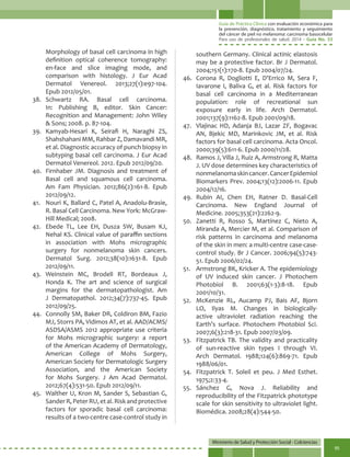 Guía de Práctica Clínica con evaluación económica para
la prevención, diagnóstico, tratamiento y seguimiento
del cáncer de piel no melanoma: carcinoma basocelular
Para uso de profesionales de salud. 2014 - Guía No. 33
Ministerio de Salud y Protección Social - Colciencias
95
Morphology of basal cell carcinoma in high
definition optical coherence tomography:
en-face and slice imaging mode, and
comparison with histology. J Eur Acad
Dermatol Venereol. 2013;27(1):e97-104.
Epub 2012/05/01.
38.	Schwartz RA. Basal cell carcinoma.
In: Publishing B, editor. Skin Cancer:
Recognition and Management: John Wiley
& Sons; 2008. p. 87-104.
39.	 Kamyab-Hesari K, Seirafi H, Naraghi ZS,
Shahshahani MM, Rahbar Z, Damavandi MR,
et al. Diagnostic accuracy of punch biopsy in
subtyping basal cell carcinoma. J Eur Acad
Dermatol Venereol. 2012. Epub 2012/09/20.
40.	 Firnhaber JM. Diagnosis and treatment of
Basal cell and squamous cell carcinoma.
Am Fam Physician. 2012;86(2):161-8. Epub
2012/09/12.
41.	 Nouri K, Ballard C, Patel A, Anadolu-Brasie,
R. Basal Cell Carcinoma. New York: McGraw-
Hill Medical; 2008.
42.	 Ebede TL, Lee EH, Dusza SW, Busam KJ,
Nehal KS. Clinical value of paraffin sections
in association with Mohs micrographic
surgery for nonmelanoma skin cancers.
Dermatol Surg. 2012;38(10):1631-8. Epub
2012/09/11.
43.	Weinstein MC, Brodell RT, Bordeaux J,
Honda K. The art and science of surgical
margins for the dermatopathologist. Am
J Dermatopathol. 2012;34(7):737-45. Epub
2012/09/25.
44.	 Connolly SM, Baker DR, Coldiron BM, Fazio
MJ, Storrs PA, Vidimos AT, et al. AAD/ACMS/
ASDSA/ASMS 2012 appropriate use criteria
for Mohs micrographic surgery: a report
of the American Academy of Dermatology,
American College of Mohs Surgery,
American Society for Dermatologic Surgery
Association, and the American Society
for Mohs Surgery. J Am Acad Dermatol.
2012;67(4):531-50. Epub 2012/09/11.
45.	 Walther U, Kron M, Sander S, Sebastian G,
Sander R, Peter RU, et al. Risk and protective
factors for sporadic basal cell carcinoma:
results of a two-centre case-control study in
southern Germany. Clinical actinic elastosis
may be a protective factor. Br J Dermatol.
2004;151(1):170-8. Epub 2004/07/24.
46.	 Corona R, Dogliotti E, D’Errico M, Sera F,
Iavarone I, Baliva G, et al. Risk factors for
basal cell carcinoma in a Mediterranean
population: role of recreational sun
exposure early in life. Arch Dermatol.
2001;137(9):1162-8. Epub 2001/09/18.
47.	 Vlajinac HD, Adanja BJ, Lazar ZF, Bogavac
AN, Bjekic MD, Marinkovic JM, et al. Risk
factors for basal cell carcinoma. Acta Oncol.
2000;39(5):611-6. Epub 2000/11/28.
48.	 Ramos J, Villa J, Ruiz A, Armstrong R, Matta
J. UV dose determines key characteristics of
nonmelanomaskincancer.CancerEpidemiol
Biomarkers Prev. 2004;13(12):2006-11. Epub
2004/12/16.
49.	Rubin AI, Chen EH, Ratner D. Basal-Cell
Carcinoma. New England Journal of
Medicine. 2005;353(21):2262-9.
50.	 Zanetti R, Rosso S, Martínez C, Nieto A,
Miranda A, Mercier M, et al. Comparison of
risk patterns in carcinoma and melanoma
of the skin in men: a multi-centre case-case-
control study. Br J Cancer. 2006;94(5):743-
51. Epub 2006/02/24.
51.	 Armstrong BK, Kricker A. The epidemiology
of UV induced skin cancer. J Photochem
Photobiol B. 2001;63(1-3):8-18. Epub
2001/10/31.
52.	 McKenzie RL, Aucamp PJ, Bais AF, Bjorn
LO, Ilyas M. Changes in biologically-
active ultraviolet radiation reaching the
Earth’s surface. Photochem Photobiol Sci.
2007;6(3):218-31. Epub 2007/03/09.
53.	 Fitzpatrick TB. The validity and practicality
of sun-reactive skin types I through VI.
Arch Dermatol. 1988;124(6):869-71. Epub
1988/06/01.
54.	 Fitzpatrick T. Soleil et peu. J Med Esthet.
1975;2:33-4.
55.	Sánchez G, Nova J. Reliability and
reproducibility of the Fitzpatrick phototype
scale for skin sensitivity to ultraviolet light.
Biomédica. 2008;28(4):544-50.
 