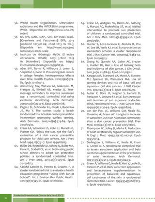 Fundación Universitaria de Ciencias de la Salud - FUCS
96
56.	World Health Organization. Ultraviolete
radiationa and the INTERSUM programme.
WHO. Disponible en: http://www.who.int/
uv/en/
57.	 US EPA, OAR,, OAP,, SPD. UV Index Scale.
[Overviews and Factsheets]: EPA; 2013
[updated 2013-02-04; cited 2013 16 Dic.];
Disponible en: http://www2.epa.gov/
sunwise/uv-index-scale
58.	Instituto de Hidrología MyEA. El índice
ultravioleta. IDEAM; 2013 [cited 2013
16 Diciembre]; Disponible en: http://
institucional.ideam.gov.co/jsp/1036.
59.	 Abar BW, Turrisi R, Hillhouse J, Loken E,
Stapleton J, Gunn H. Preventing skin cancer
in college females: heterogeneous effects
over time. Health Psychol. 2010;29(6):574-
82. Epub 2010/10/14.
60.	 Armstrong AW, Watson AJ, Makredes M,
Frangos JE, Kimball AB, Kvedar JC. Text-
message reminders to improve sunscreen
use: a randomized, controlled trial using
electronic monitoring. Arch Dermatol.
2009;145(11):1230-6. Epub 2009/11/18.
61.	 Pagoto SL, Schneider KL, Oleski J, Bodenlos
JS, Ma Y. The sunless study: a beach
randomized trial of a skin cancer prevention
intervention promoting sunless tanning.
Arch Dermatol. 2010;146(9):979-84. Epub
2010/09/22.
62.	 Crane LA, Schneider LS, Yohn JJ, Morelli JG,
Plomer KD. “Block the sun, not the fun”:
evaluation of a skin cancer prevention
program for child care centers. Am J Prev
Med. 1999;17(1):31-7. Epub 1999/08/03.
63.	 BullerDB,ReynoldsKD,AshleyJL,BullerMK,
Kane IL, Stabell CL, et al. Motivating public
school districts to adopt sun protection
policies: a randomized controlled trial.
Am J Prev Med. 2011;41(3):309-16. Epub
2011/08/23.
64.	 Sancho-Garnier H, Pereira B, Cesarini P. A
cluster randomized trial to evaluate a health
education programme “Living with Sun at
School”. Int J Environ Res Public Health.
2012;9(7):2345-61. Epub 2012/08/02.
65.	 Crane LA, Asdigian NL, Baron AE, Aalborg
J, Marcus AC, Mokrohisky ST, et al. Mailed
intervention to promote sun protection
of children: a randomized controlled trial.
Am J Prev Med. 2012;43(4):399-410. Epub
2012/09/21.
66.	 Hunter S, Love-Jackson K, Abdulla R, Zhu
W, Lee JH, Wells KJ, et al. Sun protection at
elementary schools: a cluster randomized
trial. J Natl Cancer Inst. 2010;102(7):484-92.
Epub 2010/03/25.
67.	 Zhang M, Qureshi AA, Geller AC, Frazier
L, Hunter DJ, Han J. Use of tanning beds
and incidence of skin cancer. J Clin Oncol.
2012;30(14):1588-93. Epub 2012/03/01.
68.	 Karagas MR, Stannard VA, Mott LA, Slattery
MJ, Spencer SK, Weinstock MA. Use of
tanning devices and risk of basal cell and
squamous cell skin cancers. J Natl Cancer
Inst. 2002;94(3):224-6. Epub 2002/02/07.
69.	Autier P, Dore JF, Negrier S, Lienard D,
Panizzon R, Lejeune FJ, et al. Sunscreen use
and duration of sun exposure: a double-
blind, randomized trial. J Natl Cancer Inst.
1999;91(15):1304-9. Epub 1999/08/05.
70.	 van der Pols JC, Williams GM, Neale RE,
Clavarino A, Green AC. Long-term increase
in sunscreen use in an Australian community
after a skin cancer prevention trial. Prev
Med. 2006;42(3):171-6. Epub 2005/12/06.
71.	 Thompson SC, Jolley D, Marks R. Reduction
of solar keratoses by regular sunscreen use.
N Engl J Med. 1993;329(16):1147-51. Epub
1993/10/14.
72.	 Darlington S, Williams G, Neale R, Frost
C, Green A. A randomized controlled trial
to assess sunscreen application and beta
carotenesupplementationintheprevention
of solar keratoses. Arch Dermatol.
2003;139(4):451-5. Epub 2003/04/23.
73.	 Green A, Williams G, Neale R, Hart V, Leslie D,
Parsons P, et al. Daily sunscreen application
and betacarotene supplementation in
prevention of basal-cell and squamous-
cell carcinomas of the skin: a randomised
controlled trial. Lancet. 1999;354(9180):723-
9. Epub 1999/09/04.
 