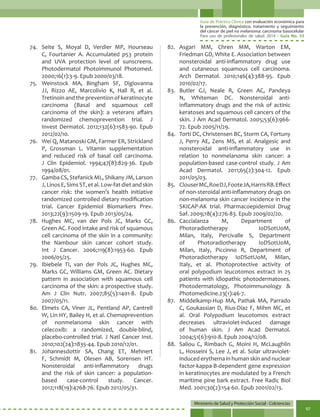 Guía de Práctica Clínica con evaluación económica para
la prevención, diagnóstico, tratamiento y seguimiento
del cáncer de piel no melanoma: carcinoma basocelular
Para uso de profesionales de salud. 2014 - Guía No. 33
Ministerio de Salud y Protección Social - Colciencias
97
74.	 Seite S, Moyal D, Verdier MP, Hourseau
C, Fourtanier A. Accumulated p53 protein
and UVA protection level of sunscreens.
Photodermatol Photoimmunol Photomed.
2000;16(1):3-9. Epub 2000/03/18.
75.	Weinstock MA, Bingham SF, Digiovanna
JJ, Rizzo AE, Marcolivio K, Hall R, et al.
Tretinoin and the prevention of keratinocyte
carcinoma (Basal and squamous cell
carcinoma of the skin): a veterans affairs
randomized chemoprevention trial. J
Invest Dermatol. 2012;132(6):1583-90. Epub
2012/02/10.
76.	 Wei Q, Matanoski GM, Farmer ER, Strickland
P, Grossman L. Vitamin supplementation
and reduced risk of basal cell carcinoma.
J Clin Epidemiol. 1994;47(8):829-36. Epub
1994/08/01.
77.	 Gamba CS, Stefanick ML, Shikany JM, Larson
J,LinosE,SimsST,etal.Low-fatdietandskin
cancer risk: the women’s health initiative
randomized controlled dietary modification
trial. Cancer Epidemiol Biomarkers Prev.
2013;22(9):1509-19. Epub 2013/05/24.
78.	 Hughes MC, van der Pols JC, Marks GC,
Green AC. Food intake and risk of squamous
cell carcinoma of the skin in a community:
the Nambour skin cancer cohort study.
Int J Cancer. 2006;119(8):1953-60. Epub
2006/05/25.
79.	 Ibiebele TI, van der Pols JC, Hughes MC,
Marks GC, Williams GM, Green AC. Dietary
pattern in association with squamous cell
carcinoma of the skin: a prospective study.
Am J Clin Nutr. 2007;85(5):1401-8. Epub
2007/05/11.
80.	 Elmets CA, Viner JL, Pentland AP, Cantrell
W, Lin HY, Bailey H, et al. Chemoprevention
of nonmelanoma skin cancer with
celecoxib: a randomized, double-blind,
placebo-controlled trial. J Natl Cancer Inst.
2010;102(24):1835-44. Epub 2010/12/01.
81.	Johannesdottir SA, Chang ET, Mehnert
F, Schmidt M, Olesen AB, Sorensen HT.
Nonsteroidal anti-inflammatory drugs
and the risk of skin cancer: a population-
based case-control study. Cancer.
2012;118(19):4768-76. Epub 2012/05/31.
82.	Asgari MM, Chren MM, Warton EM,
Friedman GD, White E. Association between
nonsteroidal anti-inflammatory drug use
and cutaneous squamous cell carcinoma.
Arch Dermatol. 2010;146(4):388-95. Epub
2010/02/17.
83.	Butler GJ, Neale R, Green AC, Pandeya
N, Whiteman DC. Nonsteroidal anti-
inflammatory drugs and the risk of actinic
keratoses and squamous cell cancers of the
skin. J Am Acad Dermatol. 2005;53(6):966-
72. Epub 2005/11/29.
84.	 Torti DC, Christensen BC, Storm CA, Fortuny
J, Perry AE, Zens MS, et al. Analgesic and
nonsteroidal anti-inflammatory use in
relation to nonmelanoma skin cancer: a
population-based case-control study. J Am
Acad Dermatol. 2011;65(2):304-12. Epub
2011/05/03.
85.	 ClouserMC,RoeDJ,FooteJA,HarrisRB.Effect
of non-steroidal anti-inflammatory drugs on
non-melanoma skin cancer incidence in the
SKICAP-AK trial. Pharmacoepidemiol Drug
Saf. 2009;18(4):276-83. Epub 2009/02/20.
86.	Caccialanza M, Department of
Photoradiotherapy IoDSotUoM,
Milan, Italy, Percivalle S, Department
of Photoradiotherapy IoDSotUoM,
Milan, Italy, Piccinno R, Department of
Photoradiotherapy IoDSotUoM, Milan,
Italy, et al. Photoprotective activity of
oral polypodium leucotomos extract in 25
patients with idiopathic photodermatoses.
Photodermatology, Photoimmunology &
Photomedicine.23(1):46-7.
87.	 Middelkamp-Hup MA, Pathak MA, Parrado
C, Goukassian D, Rius-Díaz F, Mihm MC, et
al. Oral Polypodium leucotomos extract
decreases ultraviolet-induced damage
of human skin. J Am Acad Dermatol.
2004;51(6):910-8. Epub 2004/12/08.
88.	 Saliou C, Rimbach G, Moini H, McLaughlin
L, Hosseini S, Lee J, et al. Solar ultraviolet-
induced erythema in human skin and nuclear
factor-kappa-B-dependent gene expression
in keratinocytes are modulated by a French
maritime pine bark extract. Free Radic Biol
Med. 2001;30(2):154-60. Epub 2001/02/13.
 