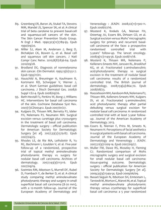 Fundación Universitaria de Ciencias de la Salud - FUCS
98
89.	 Greenberg ER, Baron JA, Stukel TA, Stevens
MM, Mandel JS, Spencer SK, et al. A clinical
trial of beta carotene to prevent basal-cell
and squamous-cell cancers of the skin.
The Skin Cancer Prevention Study Group.
N Engl J Med. 1990;323(12):789-95. Epub
1990/09/20.
90.	Miller SJ, Alam M, Andersen J, Berg D,
Bichakjian CK, Bowen G, et al. Basal cell
and squamous cell skin cancers. J Natl
Compr Canc Netw. 2010;8(8):836-64. Epub
2010/09/28.
91.	 Brodland DG. Diagnosis of nonmelanoma
skin cancer. Clin Dermatol. 1995;13(6):551-7.
Epub 1995/11/01.
92.	 Hauschild A, Breuninger H, Kaufmann R,
Kortmann RD, Schwipper V, Werner J,
et al. Short German guidelines: basal cell
carcinoma. J Dtsch Dermatol Ges. 2008;6
Suppl 1:S2-4. Epub 2008/09/26.
93.	 Bath-Hextall FJ, Perkins W, Bong J, Williams
HC. Interventions for basal cell carcinoma
of the skin. Cochrane Database Syst Rev.
2007(1):CD003412. Epub 2007/01/27.
94.	 Kuijpers DI, Thissen MR, Berretty PJ, Ideler
FH, Nelemans PJ, Neumann MH. Surgical
excision versus curettage plus cryosurgery
in the treatment of basal cell carcinoma.
Dermatologic surgery : official publication
for American Society for Dermatologic
Surgery [et al]. 2007;33(5):579-87. Epub
2007/04/25.
95.	 Rhodes LE, de Rie MA, Leifsdottir R, Yu
RC, Bachmann I, Goulden V, et al. Five-year
follow-up of a randomized, prospective
trial of topical methyl aminolevulinate
photodynamic therapy vs surgery for
nodular basal cell carcinoma. Archives of
dermatology. 2007;143(9):1131-6. Epub
2007/09/19.
96.	 Szeimies RM, Ibbotson S, Murrell DF, Rubel
D, Frambach Y, de Berker D, et al. A clinical
study comparing methyl aminolevulinate
photodynamic therapy and surgery in small
superficial basal cell carcinoma (8-20 mm),
with a 12-month follow-up. Journal of the
European Academy of Dermatology and
Venereology : JEADV. 2008;22(11):1302-11.
Epub 2008/07/16.
97.	Mosterd K, Krekels GA, Nieman FH,
Ostertag JU, Essers BA, Dirksen CD, et al.
Surgical excision versus Mohs’ micrographic
surgery for primary and recurrent basal-
cell carcinoma of the face: a prospective
randomised controlled trial with
5-years’ follow-up. The lancet oncology.
2008;9(12):1149-56. Epub 2008/11/18.
98.	Mosterd K, Thissen MR, Nelemans P,
Kelleners-Smeets NW, Janssen RL, Broekhof
KG, et al. Fractionated 5-aminolaevulinic
acid-photodynamic therapy vs surgical
excision in the treatment of nodular basal
cell carcinoma: results of a randomized
controlled trial. The British journal of
dermatology. 2008;159(4):864-70. Epub
2008/08/23.
99.	 RoozeboomMH,AardoomMA,NelemansPJ,
Thissen MR, Kelleners-Smeets NW, Kuijpers
DI, et al. Fractionated 5-aminolevulinic
acid photodynamic therapy after partial
debulking versus surgical excision for
nodular basal cell carcinoma: A randomized
controlled trial with at least 5-year follow-
up. Journal of the American Academy of
Dermatology. 2013.
100.	Essers B, Nieman F, Prins M, Smeets N,
Neumann H. Perceptions of facial aesthetics
insurgicalpatientswithbasalcellcarcinoma.
Journal of the European Academy of
Dermatology and Venereology : JEADV.
2007;21(9):1209-14. Epub 2007/09/27.
101.	Muller FM, Dawe RS, Moseley H, Fleming
CJ. Randomized comparison of Mohs
micrographic surgery and surgical excision
for small nodular basal cell carcinoma:
tissue-sparing outcome. Dermatologic
surgery : official publication for American
Society for Dermatologic Surgery [et al].
2009;35(9):1349-54. Epub 2009/06/09.
102.	Basset-Seguin N, Ibbotson SH, Emtestam L,
TarstedtM,MortonC,MarotiM,etal.Topical
methyl aminolaevulinate photodynamic
therapy versus cryotherapy for superficial
basal cell carcinoma: a 5 year randomized
 