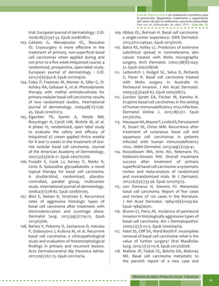 Guía de Práctica Clínica con evaluación económica para
la prevención, diagnóstico, tratamiento y seguimiento
del cáncer de piel no melanoma: carcinoma basocelular
Para uso de profesionales de salud. 2014 - Guía No. 33
Ministerio de Salud y Protección Social - Colciencias
99
trial. European journal of dermatology : EJD.
2008;18(5):547-53. Epub 2008/08/12.
103.	Gaitanis G, Alexopoulos EC, Bassukas
ID. Cryosurgery is more effective in the
treatment of primary, non-superficial basal
cell carcinomas when applied during and
not prior to a five week imiquimod course: a
randomized, prospective, open-label study.
European journal of dermatology : EJD.
2011;21(6):952-8. Epub 2011/09/20.
104.	Foley P, Freeman M, Menter A, Siller G, El-
Azhary RA, Gebauer K, et al. Photodynamic
therapy with methyl aminolevulinate for
primary nodular basal cell carcinoma: results
of two randomized studies. International
journal of dermatology. 2009;48(11):1236-
45. Epub 2010/01/13.
105.	Eigentler TK, Kamin A, Weide BM,
Breuninger H, Caroli UM, Mohrle M, et al.
A phase III, randomized, open label study
to evaluate the safety and efficacy of
imiquimod 5% cream applied thrice weekly
for 8 and 12 weeks in the treatment of low-
risk nodular basal cell carcinoma. Journal
of the American Academy of Dermatology.
2007;57(4):616-21. Epub 2007/07/06.
106.	Punjabi S, Cook LJ, Kersey P, Marks R,
Cerio R. Solasodine glycoalkaloids: a novel
topical therapy for basal cell carcinoma.
A double-blind, randomized, placebo-
controlled, parallel group, multicenter
study. International journal of dermatology.
2008;47(1):78-82. Epub 2008/01/05.
107.	Blixt E, Nelsen D, Stratman E. Recurrence
rates of aggressive histologic types of
basal cell carcinoma after treatment with
electrodesiccation and curettage alone.
Dermatol Surg. 2013;39(5):719-25. Epub
2013/02/06.
108.	Bartos V, Pokorny D, Zacharova O, Haluska
P, Doboszova J, Kullova M, et al. Recurrent
basal cell carcinoma: a clinicopathological
study and evaluation of histomorphological
findings in primary and recurrent lesions.
Acta Dermatovenerol Alp Panonica Adriat.
2011;20(2):67-75. Epub 2011/10/14.
109.	Abbas OL, Borman H. Basal cell carcinoma:
a single-center experience. ISRN Dermatol.
2012;2012:246542. Epub 2013/01/16.
110.	 Batra RS, Kelley LC. Predictors of extensive
subclinical spread in nonmelanoma skin
cancer treated with Mohs micrographic
surgery. Arch Dermatol. 2002;138(8):1043-
51. Epub 2002/08/08.
111.	 Leibovitch I, Huilgol SC, Selva D, Richards
S, Paver R. Basal cell carcinoma treated
with Mohs surgery in Australia III.
Perineural invasion. J Am Acad Dermatol.
2005;53(3):458-63. Epub 2005/08/23.
112.	Gordon Spratt EA, Fischer M, Kamino H.
Eruptive basal-cell carcinomas in the setting
of human immunodeficiency virus infection.
Dermatol Online J. 2012;18(12):1. Epub
2013/01/05.
113.	 HausauerAK,MaurerT,LeslieKS,Parvataneni
R, Stuart SE, Chren MM. Recurrence after
treatment of cutaneous basal cell and
squamous cell carcinomas in patients
infected with human immunodeficiency
virus. JAMA Dermatol. 2013;149(2):239-41.
114.	Roozeboom MH, Arits AH, Nelemans PJ,
Kelleners-Smeets NW. Overall treatment
success after treatment of primary
superficial basal cell carcinoma: a systematic
review and meta-analysis of randomized
and nonrandomized trials. Br J Dermatol.
2012;167(4):733-56. Epub 2012/05/23.
115.	von Domarus H, Stevens PJ. Metastatic
basal cell carcinoma. Report of five cases
and review of 170 cases in the literature.
J Am Acad Dermatol. 1984;10(6):1043-60.
Epub 1984/06/01.
116.	 Brown CI, Perry AE. Incidence of perineural
invasion in histologically aggressive types of
basal cell carcinoma. Am J Dermatopathol.
2000;22(2):123-5. Epub 2000/04/19.
117.	 Patel SS, Cliff SH, Ward Booth P. Incomplete
removal of basal cell carcinoma: what is the
value of further surgery? Oral Maxillofac
Surg. 2013;17(2):115-8. Epub 2012/08/08.
118.	 Malone JP, Fedok FG, Belchis DA, Maloney
ME. Basal cell carcinoma metastatic to
the parotid: report of a new case and
 