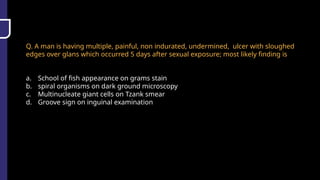 Q. A man is having multiple, painful, non indurated, undermined, ulcer with sloughed
edges over glans which occurred 5 days after sexual exposure; most likely finding is
a. School of fish appearance on grams stain
b. spiral organisms on dark ground microscopy
c. Multinucleate giant cells on Tzank smear
d. Groove sign on inguinal examination
 