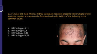 Q. A 12-year-old male who is a kidney transplant recipient presents with multiple brown
keratotic papules are seen on the forehead and scalp. Which of the following is the
common cause?
a. HPV subtype 6,11
b. HPV subtype 2,4
c. HPV subtype 3,10
d. HPV subtype 16,18
 