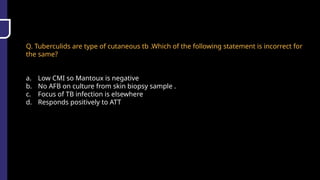 Q. Tuberculids are type of cutaneous tb .Which of the following statement is incorrect for
the same?
a. Low CMI so Mantoux is negative
b. No AFB on culture from skin biopsy sample .
c. Focus of TB infection is elsewhere
d. Responds positively to ATT
 