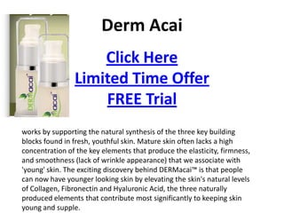 Derm Acai
                    Click Here
                Limited Time Offer
                    FREE Trial
works by supporting the natural synthesis of the three key building
blocks found in fresh, youthful skin. Mature skin often lacks a high
concentration of the key elements that produce the elasticity, firmness,
and smoothness (lack of wrinkle appearance) that we associate with
'young' skin. The exciting discovery behind DERMacai™ is that people
can now have younger looking skin by elevating the skin's natural levels
of Collagen, Fibronectin and Hyaluronic Acid, the three naturally
produced elements that contribute most significantly to keeping skin
young and supple.
 