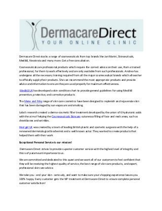 Dermacare Direct stocks a range of cosmeceuticals from top brands like Jan Marini, Skinceuticals,
Medik8, Neostrata and many more. Get a free consultation.
Cosmeceuticals are professional products which require the correct advice on their use, from a trained
professional, for them to work effectively and are only available from such professionals. Andrea has
undergone all the necessary training required from all the major cosmeceutical brands which allows her
to officially supply their products. She can recommend the most appropriate products and provide
advice and information to ensure they are used properly for maximum effectiveness.
Medik8 UK has developed a skin condition chart to provide general guidelines for using Medik8
preventive, protective, and corrective products
The Mene and Moy range of skin care cosmetics have been designed to replenish and rejuvenate skin
that has been damaged by sun-exposure and smoking
Labo’s research created a dermo-cosmetic filler treatment developed by the union of 6 hyaluronic acids
with the aim of helping the Cosmeceuticals Skincare cutaneous filling of face and neck areas, such as
cheekbones and wrinkles.
Heal gel UK was created by a team of leading British plastic and cosmetic surgeons with the help of a
renowned dermatological biochemist and a well known actor. They wanted to create products that
helped them with their work
Exceptional Personal Service is our mission!
Dermacare Direct strives to provide superior customer service with the highest level of integrity and
this is of paramount importance to us.
We are committed and dedicated to this quest and we want all of our customers to feel confident that
they will be receiving the highest quality of service, the best range of skin care products, and expert,
professional skin care advice.
We take you - and your skin - seriously, and want to make sure your shopping experience leaves you
100% happy. Every customer gets the VIP treatment at Dermacare Direct to ensure complete personal
customer satisfaction!
 