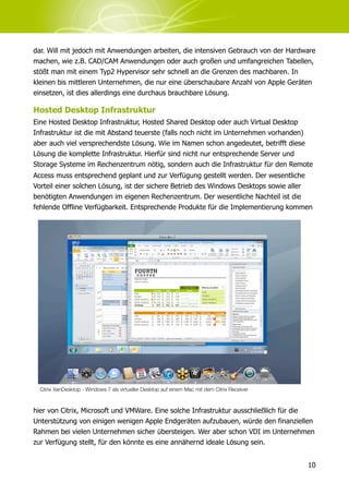dar. Will mit jedoch mit Anwendungen arbeiten, die intensiven Gebrauch von der Hardware
machen, wie z.B. CAD/CAM Anwendungen oder auch großen und umfangreichen Tabellen,
stößt man mit einem Typ2 Hypervisor sehr schnell an die Grenzen des machbaren. In
kleinen bis mittleren Unternehmen, die nur eine überschaubare Anzahl von Apple Geräten
einsetzen, ist dies allerdings eine durchaus brauchbare Lösung.

Hosted Desktop Infrastruktur
Eine Hosted Desktop Infrastruktur, Hosted Shared Desktop oder auch Virtual Desktop
Infrastruktur ist die mit Abstand teuerste (falls noch nicht im Unternehmen vorhanden)
aber auch viel versprechendste Lösung. Wie im Namen schon angedeutet, betrifft diese
Lösung die komplette Infrastruktur. Hierfür sind nicht nur entsprechende Server und
Storage Systeme im Rechenzentrum nötig, sondern auch die Infrastruktur für den Remote
Access muss entsprechend geplant und zur Verfügung gestellt werden. Der wesentliche
Vorteil einer solchen Lösung, ist der sichere Betrieb des Windows Desktops sowie aller
benötigten Anwendungen im eigenen Rechenzentrum. Der wesentliche Nachteil ist die
fehlende Offline Verfügbarkeit. Entsprechende Produkte für die Implementierung kommen




  Citrix XenDesktop - Windows 7 als virtueller Desktop auf einem Mac mit dem Citrix Receiver



hier von Citrix, Microsoft und VMWare. Eine solche Infrastruktur ausschließlich für die
Unterstützung von einigen wenigen Apple Endgeräten aufzubauen, würde den finanziellen
Rahmen bei vielen Unternehmen sicher übersteigen. Wer aber schon VDI im Unternehmen
zur Verfügung stellt, für den könnte es eine annähernd ideale Lösung sein.


                                                                                               10
 
