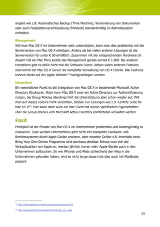 angeht wie z.B. Automatisches Backup (Time Machine), Versionierung von Dokumenten
oder auch Festplattenverschlüsselung (FileVault) standardmäßig im Betriebssystem
enthalten.

Management
Will man Mac OS X im Unternehmen nativ unterstützen, kann man dies problemlos mit der
Serverversion von Mac OS X erledigen. Anders als bei vielen anderen Lösungen ist die
Serverversion für unter € 50 erhältlich. Zusammen mit der entsprechenden Hardware (in
diesem Fall ein Mac Mini) kostet das Management gerade einmal € 1.000. Bei anderen
Herstellern gibt es dafür nicht mal die Software-Lizenz. Neben vielen anderen Features
übernimmt der Mac OS X Server die komplette Verwaltung von OS X Clients. Alle Features
können direkt auf der Apple Website 13 nachgeschlagen werden.

Integration
Ein wesentlicher Punkt ist die Integration von Mac OS X in bestehende Microsoft Active
Directory Strukturen. Nativ kann Mac OS X zwar ein Active Directory zur Authentifizierung
nutzen, bei Group Policies allerdings hört die Unterstützung aber schon wieder auf. Will
man auf dieses Feature nicht verzichten, bleiben nur Lösungen wie z.B. Centrify Suite for
Mac OS X14. Hier kann dann auch ein Mac Client mit seinen spezifischen Eigenschaften
über die Group Policies vom Microsoft Active Directory komfortabel verwaltet werden.

Fazit
Prinzipiell ist der Einsatz von Mac OS X im Unternehmen problemlos und kostengünstig zu
realisieren. Zwar werden Unternehmen jetzt nicht ihre komplette Hardware und
Betriebssysteme durch Apple Geräte ersetzen, aber einzelne Geräte z.B. innerhalb eines
Bring Your Own Device Programms sind durchaus denkbar. Schaut man sich die
Verkaufszahlen von Apple an, werden jährlich immer mehr Apple Geräte auch in den
Unternehmen auftauchen. So wie iPhones und iPads schleichend den Weg in die
Unternehmen gefunden haben, wird es nicht lange dauern bis dies auch mit MacBooks
passiert.




13   http://www.apple.com/de/macosx/server/specs.html

14   http://www.centrify.com/directcontrol/mac_os_x.asp
                                                                                         13
 