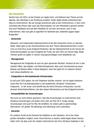 Die Nachteile
Spricht man mit CIO‘s, ist der Einsatz von Apple Hard- und Software kein Thema auf der
Agenda. Wie allerdings in der Einleitung erwähnt, finden Apple Geräte schleichend den
Weg ins Unternehmen. Bis auf wenige Ausnahmen gibt es kein Unternehmen, in dem nicht
zumindest das iPhone oder auch das iPad produktiv von den Mitarbeitern genutzt werden.
Und auch MacBooks sind seit dem MacBook Air auf dem Vormarsch, auch in das
Unternehmen. Aber was gibt es eigentlich für Nachteile bzw. Bedenken gegen Apple
Endgeräte?

‣ Sicherheit

 Netzwerk- und insbesondere Datensicherheit ist bei den Antworten immer an oberster
 Stelle. Dabei geht es den Verantwortlichen bei dem Thema Netzwerksicherheit in erster
 Linie um Anti-Virus sowie Endpoint-Protection. Bei der Datensicherheit ist der Schutz der
 Unternehmensdaten auf dem Endgerät der Punkt, der den CIO‘s am Herzen liegt. Beide
 Themen greife ich später in meinen Lösungsverschlägen noch detaillierter auf.

‣ Management

 Management der Endgeräte ist auch ein gern genannter Nachteil. Gemeint ist hier in den
 meisten Fällen, das Update- und Patchmanagement. Aber auch Inventarisierung sowie
 Backup und Restore fallen in diese Kategorie. Auch hier gehe ich im weiteren Verlauf
 noch etwas detaillierter ein.

‣ Integration in die bestehende Infrastruktur

 Es soll auch CIO‘s geben, die sich Gedanken darüber machen, wie sie Apple Hardware
 sowie Mac OS X als Betriebssystem in die bestehende „Windows“ Infrastruktur
 integrieren. In der erster Linie betrifft das die Active Directory Infrasturktur und die
 diversen Sicherheitsrichtlinien, die über diesen Mechanismus auf das Endgerät kommen.

‣ Kompatibilität der Anwendungen

 Man kann es nicht einfach ignorieren. Fast alle Anwendungen im Unternehmen sind
 Windows Anwendungen und laufen nicht nativ auf Mac OS X. Einige wenige
 Anwendungen sind auch für Mac OS erhältlich, für andere gibt es gleichwertige
 Alternativen. Ein großer Teil allerdings wird überhaupt nicht unterstützt.

‣ Garantie

 Ein weiterer Punkt ist die Garantie bei Defekten an der Hardware. Ist es bei vielen
 großen Herstellern möglich, einen Vorort-Service zu kaufen, bietet Apple diesen Service
 leider nicht. Da aber auch die meisten Unternehmen bei ihren Windows Desktops in der

                                                                                           4
 