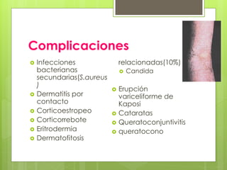 Complicaciones
 Infecciones
bacterianas
secundarias(S.aureus
)
 Dermatitis por
contacto
 Corticoestropeo
 Corticorrebote
 Eritrodermia
 Dermatofitosis
relacionadas(10%)
 Candida
 Erupción
variceliforme de
Kaposi
 Cataratas
 Queratoconjuntivitis
 queratocono
 