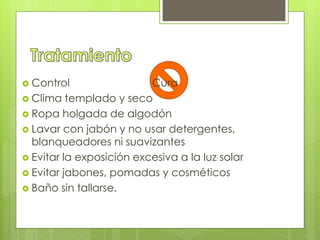  Control Cura
 Clima templado y seco
 Ropa holgada de algodón
 Lavar con jabón y no usar detergentes,
blanqueadores ni suavizantes
 Evitar la exposición excesiva a la luz solar
 Evitar jabones, pomadas y cosméticos
 Baño sin tallarse.
 