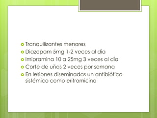  Tranquilizantes menores
 Diazepam 5mg 1-2 veces al día
 Imipramina 10 a 25mg 3 veces al día
 Corte de uñas 2 veces por semana
 En lesiones diseminadas un antibiótico
sistémico como eritromicina
 