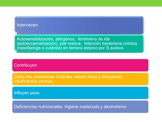 Intervienen
Autosensibilización, alérgenos, fenómeno de ide
(autoeccematización), piel reseca, infección bacteriana crónica
(nasofaringe o cutánea) en terreno atópico por S.aureus.
Contribuyen
Clima frio, sustancias irritantes, estrés físico y emocional,
insuficiencia venosa.
Influyen poco
Deficiencias nutricionales, higiene inadecuda y alcoholismo
 