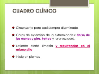 Circunscrito pero casi siempre diseminado
Caras de extensión de la extremidades: dorso de
las manos y pies, tronco y rara vez cara.
Lesiones cierta simetría y recurrencias en el
mismo sitio
Inicio en piernas
 