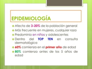 EPIDEMIOLOGÍA
 Afecta de 3-20% de la población general
 Más frecuente en mujeres, cualquier raza
 Predominio en niños y adolescentes
 Dentro del TOP TEN en consulta
dermatológica
 60% comienza en el primer año de edad
 80% comienza antes de los 5 años de
edad
 