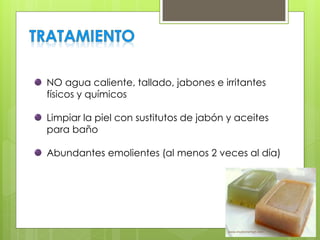NO agua caliente, tallado, jabones e irritantes
físicos y químicos
Limpiar la piel con sustitutos de jabón y aceites
para baño
Abundantes emolientes (al menos 2 veces al día)
 