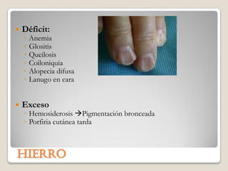    Déficit:
    ◦   Anemia
    ◦   Glositis
    ◦   Queilosis
    ◦   Coiloniquia
    ◦   Alopecia difusa
    ◦   Lanugo en cara


   Exceso
    ◦ Hemosiderosis Pigmentación bronceada
    ◦ Porfiria cutánea tarda



hierro
 