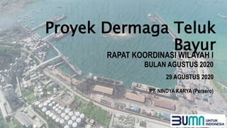 Proyek Dermaga Teluk
Bayur
RAPAT KOORDINASI WILAYAH I
PT. NINDYA KARYA (Persero)
BULAN AGUSTUS 2020
29 AGUSTUS 2020
 
