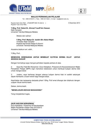 MAJLIS PERWAKILAN PELAJAR
Tel : +606 3316215 | Faks : +606 331 6222 | E-mail : mpp@utem.edu.my
Rujukan Kami (Our Ref) : UTeM.MPP.600-1/8 Jilid 2(
Rujukan Tuan (Your Ref) :

)

5 Disember 2013

Y.Bhg. Prof. Datuk Dr. Ahmad Yusoff bin Hassan
Naib Canselor
Universiti Teknikal Malaysia Melaka
Melalui dan salinan
Y.Bhg. Prof. Madya Dr. Izaidin Bin Abdul Majid
Timbalan Naib Canselor
Pejabat Hal Ehwal Pelajar & Alumni
Universiti Teknikal Malaysia Melaka
Assalamu’alaikum wrt. wbth.,
Y.Bhg. Prof.,
MEMOHON KEBENARAN UNTUK MEMBUAT KUTIPAN DERMA KILAT
MANGSA BANJIR

UNTUK

Dengan hormatnya saya merujuk perhatian kepada perkara di atas.
2.
Saya Nur Hadi Bin Norazman ,Exco Kebajikan, Prasarana & Kesukarelawanan Majlis
Perwakilan Pelajar (MPP) ingin memohon kebenaran untuk membuat kutipan derma kilat
untuk mangsa banjir.
3.
Justeru, saya berharap dengan adanya kutipan derma kilat ini sedikit sebanyak
dapat membantu urusan harian bagi mangsa banjir.
Keprihatian dan kerjasama daripada pihak Y.Bhg. Prof amat dihargai dan didahului dengan
ucapan ribuan terima kasih.
Sekian, terima kasih.
"MENELUSURI INOVASI MAHASISWA"
Yang menjalankan tugas,

...................................................
(NUR HADI BIN NORAZMAN)
Exco Kebajikan, Prasarana & Kesukarelaan
Majlis Perwakilan Pelajar Sesi 2012/2013
Universiti Teknikal Malaysia Melaka

 