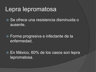 Lepra lepromatosa
 Se ofrece una resistencia disminuida o
ausente.
 Forma progresiva e infectante de la
enfermedad.
 En México, 60% de los casos son lepra
lepromatosa.
 
