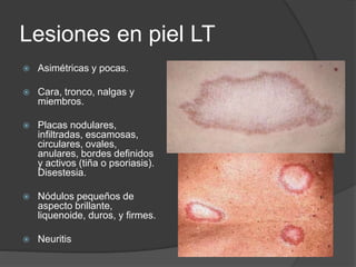 Lesiones en piel LT
 Asimétricas y pocas.
 Cara, tronco, nalgas y
miembros.
 Placas nodulares,
infiltradas, escamosas,
circulares, ovales,
anulares, bordes definidos
y activos (tiña o psoriasis).
Disestesia.
 Nódulos pequeños de
aspecto brillante,
liquenoide, duros, y firmes.
 Neuritis
 