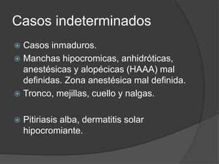 Casos indeterminados
 Casos inmaduros.
 Manchas hipocromicas, anhidróticas,
anestésicas y alopécicas (HAAA) mal
definidas. Zona anestésica mal definida.
 Tronco, mejillas, cuello y nalgas.
 Pitiriasis alba, dermatitis solar
hipocromiante.
 