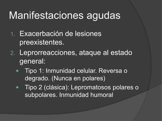 Manifestaciones agudas
1. Exacerbación de lesiones
preexistentes.
2. Leprorreacciones, ataque al estado
general:
 Tipo 1: Inmunidad celular. Reversa o
degrado. (Nunca en polares)
 Tipo 2 (clásica): Lepromatosos polares o
subpolares. Inmunidad humoral
 